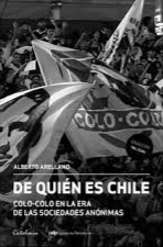De quién es Chile : Colo-Colo en la era de las sociedades anónimas Alberto Arellano ; ayudantes de investigación: Daniel Meza y Cristóbal Ríos